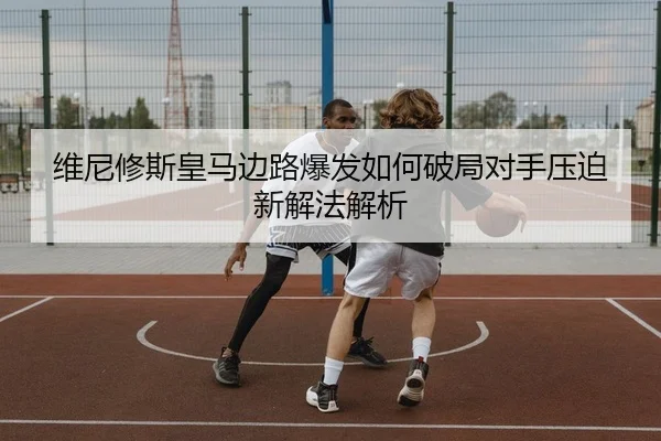 维尼修斯皇马边路爆发如何破局对手压迫新解法解析